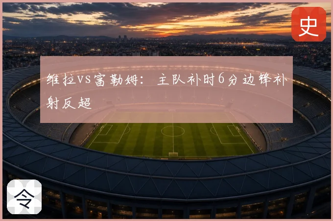 维拉vs富勒姆:主队补时6分边锋补射反超