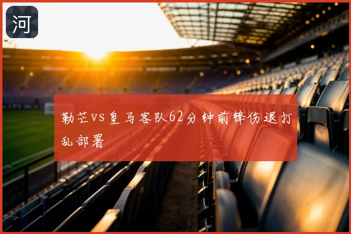 勒芒vs皇马客队62分钟前锋伤退打乱部署